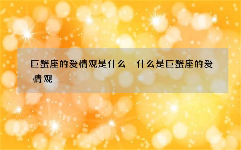 巨蟹座的爱情观是什么 什么是巨蟹座的爱情观